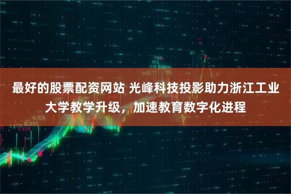 最好的股票配资网站 光峰科技投影助力浙江工业大学教学升级，加速教育数字化进程