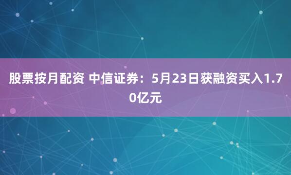 股票按月配资 中信证券：5月23日获融资买入1.70亿元