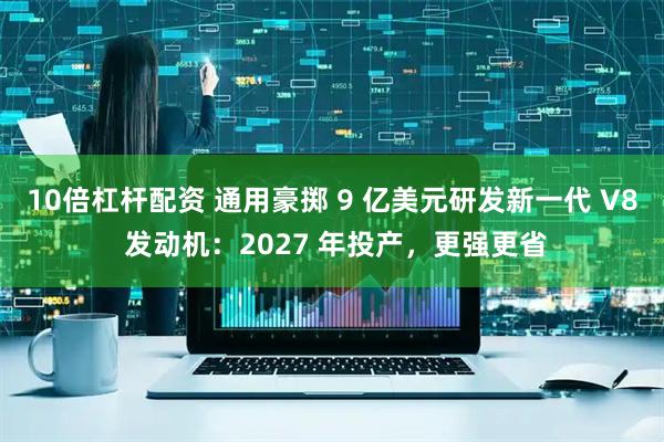 10倍杠杆配资 通用豪掷 9 亿美元研发新一代 V8 发动机：2027 年投产，更强更省