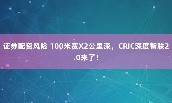 证券配资风险 100米宽X2公里深，CRIC深度智联2.0来了！