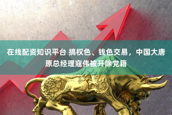 在线配资知识平台 搞权色、钱色交易，中国大唐原总经理寇伟被开除党籍