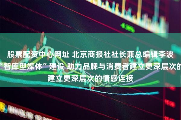 股票配资中心网址 北京商报社社长兼总编辑李波涛：深化“智库型媒体”建设 助力品牌与消费者建立更深层次的情感连接