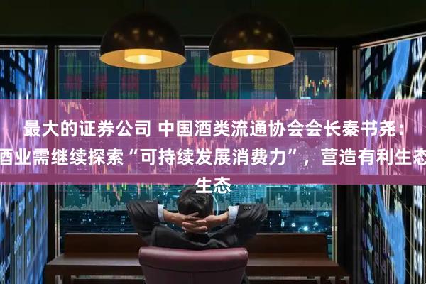 最大的证券公司 中国酒类流通协会会长秦书尧：酒业需继续探索“可持续发展消费力”，营造有利生态