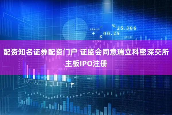 配资知名证券配资门户 证监会同意瑞立科密深交所主板IPO注册
