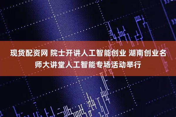 现货配资网 院士开讲人工智能创业 湖南创业名师大讲堂人工智能专场活动举行