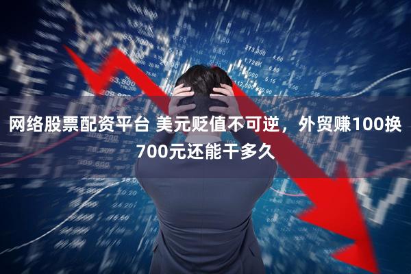 网络股票配资平台 美元贬值不可逆，外贸赚100换700元还能干多久