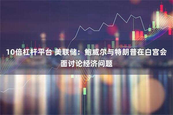 10倍杠杆平台 美联储：鲍威尔与特朗普在白宫会面讨论经济问题