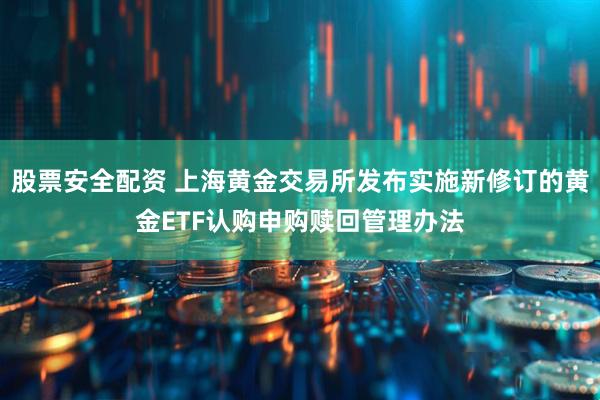 股票安全配资 上海黄金交易所发布实施新修订的黄金ETF认购申购赎回管理办法