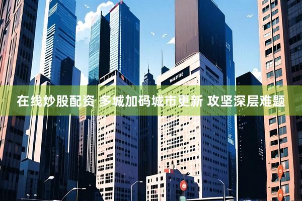 在线炒股配资 多城加码城市更新 攻坚深层难题