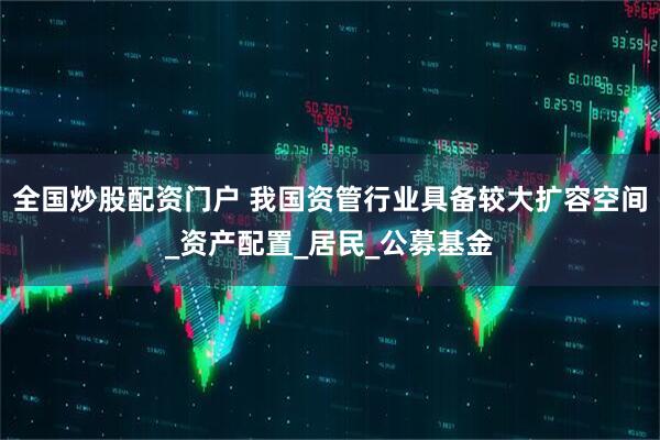 全国炒股配资门户 我国资管行业具备较大扩容空间_资产配置_居民_公募基金