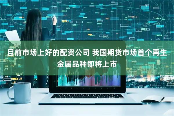 目前市场上好的配资公司 我国期货市场首个再生金属品种即将上市